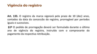 Vigência do registro
Art. 133. O registro da marca vigorará pelo prazo de 10 (dez) anos,
contados da data da concessão do registro, prorrogável por períodos
iguais e sucessivos.
§1º O pedido de prorrogação deverá ser formulado durante o último
ano de vigência do registro, instruído com o comprovante do
pagamento da respectiva retribuição.
 