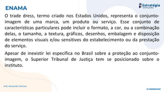 O trade dress, termo criado nos Estados Unidos, representa o conjunto-
imagem de uma marca, um produto ou serviço. Esse conjunto de
características particulares pode incluir o formato, a cor, ou a combinação
delas, o tamanho, a textura, gráficos, desenhos, embalagem e disposição
de elementos visuais e/ou sensitivos do estabelecimento ou da prestação
do serviço.
Apesar de inexistir lei específica no Brasil sobre a proteção ao conjunto-
imagem, o Superior Tribunal de Justiça tem se posicionado sobre o
instituto.
Prof. Alessandro Sanchez
ENAMA
ID 4000846038
 
