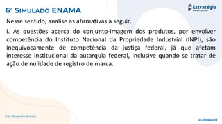 Nesse sentido, analise as afirmativas a seguir.
I. As questões acerca do conjunto-imagem dos produtos, por envolver
competência do Instituto Nacional da Propriedade Industrial (INPI), são
inequivocamente de competência da justiça federal, já que afetam
interesse institucional da autarquia federal, inclusive quando se tratar de
ação de nulidade de registro de marca.
Prof. Alessandro Sanchez
6º SIMULADO ENAMA
ID 4000846038
 