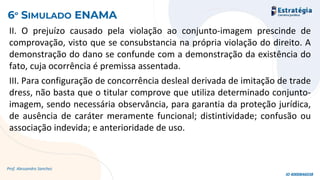 II. O prejuízo causado pela violação ao conjunto-imagem prescinde de
comprovação, visto que se consubstancia na própria violação do direito. A
demonstração do dano se confunde com a demonstração da existência do
fato, cuja ocorrência é premissa assentada.
III. Para configuração de concorrência desleal derivada de imitação de trade
dress, não basta que o titular comprove que utiliza determinado conjunto-
imagem, sendo necessária observância, para garantia da proteção jurídica,
de ausência de caráter meramente funcional; distintividade; confusão ou
associação indevida; e anterioridade de uso.
Prof. Alessandro Sanchez
6º SIMULADO ENAMA
ID 4000846038
 