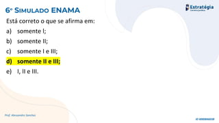 Está correto o que se afirma em:
a) somente l;
b) somente II;
c) somente I e III;
d) somente II e III;
e) I, II e III.
Prof. Alessandro Sanchez
6º SIMULADO ENAMA
ID 4000846038
 