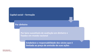 Direito Empresarial
Prof. Alessandro Sanchez
Capital social – formação
Por dinheiro
Por bens suscetíveis de avaliação em dinheiro e
fixados em moeda nacional
Estabelece a responsabilidade dos sócios que é
limitada ao preço de emissão de suas ações
 