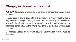 Direito Empresarial
Prof. Alessandro Sanchez
Obrigação de realizar o capital
Art. 107. Verificada a mora do acionista, a companhia pode, à sua
escolha:
I - promover contra o acionista, e os que com ele forem solidariamente
responsáveis (artigo 108), processo de execução para cobrar as
importâncias devidas, servindo o boletim de subscrição e o aviso de
chamada como título extrajudicial nos termos do Código de Processo
Civil; ou
II - mandar vender as ações em bolsa de valores, por conta e risco do
acionista.
 