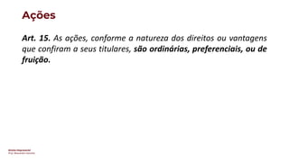Direito Empresarial
Prof. Alessandro Sanchez
Ações
Art. 15. As ações, conforme a natureza dos direitos ou vantagens
que confiram a seus titulares, são ordinárias, preferenciais, ou de
fruição.
 