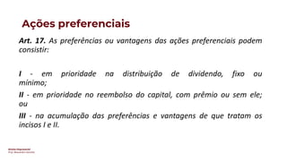 Direito Empresarial
Prof. Alessandro Sanchez
Ações preferenciais
Art. 17. As preferências ou vantagens das ações preferenciais podem
consistir:
I - em prioridade na distribuição de dividendo, fixo ou
mínimo;
II - em prioridade no reembolso do capital, com prêmio ou sem ele;
ou
III - na acumulação das preferências e vantagens de que tratam os
incisos I e II.
 
