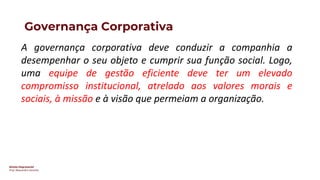 Direito Empresarial
Prof. Alessandro Sanchez
Governança Corporativa
A governança corporativa deve conduzir a companhia a
desempenhar o seu objeto e cumprir sua função social. Logo,
uma equipe de gestão eficiente deve ter um elevado
compromisso institucional, atrelado aos valores morais e
sociais, à missão e à visão que permeiam a organização.
 