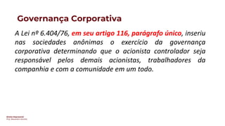 Direito Empresarial
Prof. Alessandro Sanchez
Governança Corporativa
A Lei nº 6.404/76, em seu artigo 116, parágrafo único, inseriu
nas sociedades anônimas o exercício da governança
corporativa determinando que o acionista controlador seja
responsável pelos demais acionistas, trabalhadores da
companhia e com a comunidade em um todo.
 