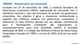 Fundado em 27 de novembro de 1995, o Instituto Brasileiro de
Governança Corporativa (IBGC), organização da sociedade civil, é
referência nacional e uma das principais no mundo em governança
corporativa. Seu objetivo é gerar e disseminar conhecimento a
respeito das melhores práticas em governança corporativa e
influenciar os mais diversos agentes em sua adoção, contribuindo
para o desempenho sustentável das organizações e,
consequentemente, para uma sociedade melhor. A principal
publicação do IBGC é o Código das Melhores Práticas de Governança
Corporativa, lançado em 1999 e, no ano de 2022, está em sua sexta
edição.
Prof. Alessandro Sanchez
ENAM – ADAPTAÇÃO DO SIMULADO
ID 4000844140
 