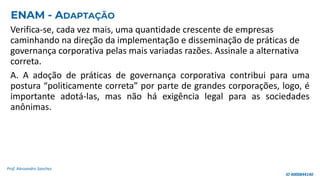 Verifica-se, cada vez mais, uma quantidade crescente de empresas
caminhando na direção da implementação e disseminação de práticas de
governança corporativa pelas mais variadas razões. Assinale a alternativa
correta.
A. A adoção de práticas de governança corporativa contribui para uma
postura “politicamente correta” por parte de grandes corporações, logo, é
importante adotá-las, mas não há exigência legal para as sociedades
anônimas.
Prof. Alessandro Sanchez
ENAM - ADAPTAÇÃO
ID 4000844140
 