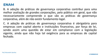 B. A adoção de práticas de governança corporativa contribui para uma
melhor avaliação de grandes corporações, pelo público em geral, que não
necessariamente compreende o que são as práticas de governança
corporativa, além de não existir fundamento legal.
C. A adoção de práticas de governança corporativa é obrigatória para
empresas com capital aberto e instituições financeiras, por força de lei,
sendo assim uma questão de estar em compliance com a legislação
vigente, ainda que não haja tal exigência para as empresas de capital
fechado.
Prof. Alessandro Sanchez
ENAM
ID 4000844140
 