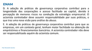 D. A adoção de práticas de governança corporativa contribui para a
longevidade das corporações e acesso facilitado ao capital, devido à
percepção de menores riscos na condução da estratégia empresarial. O
acionista controlador deve assumir responsabilidade por suas práticas, o
que traz uma nova visão para análise do abuso.
E. A adoção de práticas de governança corporativa contribui para que as
empresas, em um contexto geral, tenham maior facilidade na obtenção de
empréstimos e financiamentos bancários. A acionista controlador não deve
ser responsabilizado aquém do acionista comum.
Prof. Alessandro Sanchez
ENAM
ID 4000844140
 