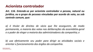 Direito Empresarial
Prof. Alessandro Sanchez
Acionista controlador
Art. 116. Entende-se por acionista controlador a pessoa, natural ou
jurídica, ou o grupo de pessoas vinculadas por acordo de voto, ou sob
controle comum, que:
a) é titular de direitos de sócio que lhe assegurem, de modo
permanente, a maioria dos votos nas deliberações da assembléia-geral
e o poder de eleger a maioria dos administradores da companhia; e
b) usa efetivamente seu poder para dirigir as atividades sociais e
orientar o funcionamento dos órgãos da companhia.
 
