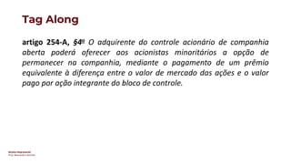 Direito Empresarial
Prof. Alessandro Sanchez
Tag Along
artigo 254-A, §4o O adquirente do controle acionário de companhia
aberta poderá oferecer aos acionistas minoritários a opção de
permanecer na companhia, mediante o pagamento de um prêmio
equivalente à diferença entre o valor de mercado das ações e o valor
pago por ação integrante do bloco de controle.
 