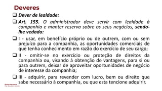 Direito Empresarial
Prof. Alessandro Sanchez
Deveres
❑ Dever de lealdade:
❑ Art. 155. O administrador deve servir com lealdade à
companhia e manter reserva sobre os seus negócios, sendo-
lhe vedado:
❑ I - usar, em benefício próprio ou de outrem, com ou sem
prejuízo para a companhia, as oportunidades comerciais de
que tenha conhecimento em razão do exercício de seu cargo;
❑ II - omitir-se no exercício ou proteção de direitos da
companhia ou, visando à obtenção de vantagens, para si ou
para outrem, deixar de aproveitar oportunidades de negócio
de interesse da companhia;
❑ III - adquirir, para revender com lucro, bem ou direito que
sabe necessário à companhia, ou que esta tencione adquirir.
 