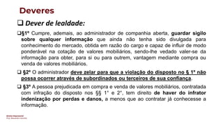 Direito Empresarial
Prof. Alessandro Sanchez
Deveres
❑ Dever de lealdade:
❑§1º Cumpre, ademais, ao administrador de companhia aberta, guardar sigilo
sobre qualquer informação que ainda não tenha sido divulgada para
conhecimento do mercado, obtida em razão do cargo e capaz de influir de modo
ponderável na cotação de valores mobiliários, sendo-lhe vedado valer-se da
informação para obter, para si ou para outrem, vantagem mediante compra ou
venda de valores mobiliários.
❑ §2º O administrador deve zelar para que a violação do disposto no § 1º não
possa ocorrer através de subordinados ou terceiros de sua confiança.
❑ §3º A pessoa prejudicada em compra e venda de valores mobiliários, contratada
com infração do disposto nos §§ 1° e 2°, tem direito de haver do infrator
indenização por perdas e danos, a menos que ao contratar já conhecesse a
informação.
 