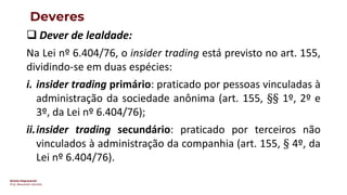 Direito Empresarial
Prof. Alessandro Sanchez
Deveres
❑ Dever de lealdade:
Na Lei nº 6.404/76, o insider trading está previsto no art. 155,
dividindo-se em duas espécies:
i. insider trading primário: praticado por pessoas vinculadas à
administração da sociedade anônima (art. 155, §§ 1º, 2º e
3º, da Lei nº 6.404/76);
ii.insider trading secundário: praticado por terceiros não
vinculados à administração da companhia (art. 155, § 4º, da
Lei nº 6.404/76).
 