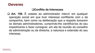 Direito Empresarial
Prof. Alessandro Sanchez
Deveres
❑Conflito de Interesses
❑ Art. 156. É vedado ao administrador intervir em qualquer
operação social em que tiver interesse conflitante com o da
companhia, bem como na deliberação que a respeito tomarem
os demais administradores, cumprindo-lhe cientificá-los do seu
impedimento e fazer consignar, em ata de reunião do conselho
de administração ou da diretoria, a natureza e extensão do seu
interesse.
 