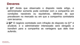 Direito Empresarial
Prof. Alessandro Sanchez
Deveres
❑ §1º Ainda que observado o disposto neste artigo, o
administrador somente pode contratar com a companhia em
condições razoáveis ou equitativas, idênticas às que
prevalecem no mercado ou em que a companhia contrataria
com terceiros.
❑ §2º O negócio contratado com infração do disposto no §1º é
anulável, e o administrador interessado será obrigado a
transferir para a companhia as vantagens que dele tiver
auferido.
 