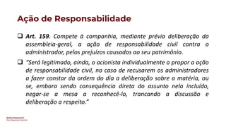 Direito Empresarial
Prof. Alessandro Sanchez
Ação de Responsabilidade
❑ Art. 159. Compete à companhia, mediante prévia deliberação da
assembleia-geral, a ação de responsabilidade civil contra o
administrador, pelos prejuízos causados ao seu patrimônio.
❑ “Será legitimado, ainda, o acionista individualmente a propor a ação
de responsabilidade civil, no caso de recusarem os administradores
a fazer constar da ordem do dia a deliberação sobre a matéria, ou
se, embora sendo consequência direta do assunto nela incluído,
negar-se a mesa a reconhecê-lo, trancando a discussão e
deliberação a respeito.”
 