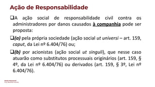 Direito Empresarial
Prof. Alessandro Sanchez
Ação de Responsabilidade
❑A ação social de responsabilidade civil contra os
administradores por danos causados à companhia pode ser
proposta:
❑(a) pela própria sociedade (ação social ut universi – art. 159,
caput, da Lei nº 6.404/76) ou;
❑(b) por acionistas (ação social ut singuli), que nesse caso
atuarão como substitutos processuais originários (art. 159, §
4º, da Lei nº 6.404/76) ou derivados (art. 159, § 3º, Lei nº
6.404/76).
 