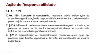 Direito Empresarial
Prof. Alessandro Sanchez
Ação de Responsabilidade
❑ Art. 159
❑Art. 159. Compete à companhia, mediante prévia deliberação da
assembléia-geral, a ação de responsabilidade civil contra o administrador,
pelos prejuízos causados ao seu patrimônio.
❑ §1º A deliberação poderá ser tomada em assembléia-geral ordinária e, se
prevista na ordem do dia, ou for consequência direta de assunto nela
incluído, em assembléia-geral extraordinária.
❑ §2º O administrador ou administradores contra os quais deva ser
proposta ação ficarão impedidos e deverão ser substituídos na mesma
assembléia.
 