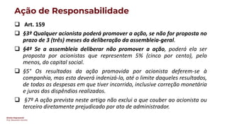 Direito Empresarial
Prof. Alessandro Sanchez
Ação de Responsabilidade
❑ Art. 159
❑ §3º Qualquer acionista poderá promover a ação, se não for proposta no
prazo de 3 (três) meses da deliberação da assembleia-geral.
❑ §4º Se a assembleia deliberar não promover a ação, poderá ela ser
proposta por acionistas que representem 5% (cinco por cento), pelo
menos, do capital social.
❑ §5° Os resultados da ação promovida por acionista deferem-se à
companhia, mas esta deverá indenizá-lo, até o limite daqueles resultados,
de todas as despesas em que tiver incorrido, inclusive correção monetária
e juros dos dispêndios realizados.
❑ §7º A ação prevista neste artigo não exclui a que couber ao acionista ou
terceiro diretamente prejudicado por ato de administrador.
 
