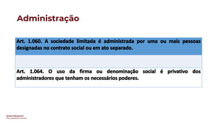 Direito Empresarial
Prof. Alessandro Sanchez
Administração
Art. 1.060. A sociedade limitada é administrada por uma ou mais pessoas
designadas no contrato social ou em ato separado.
Art. 1.064. O uso da firma ou denominação social é privativo dos
administradores que tenham os necessários poderes.
 