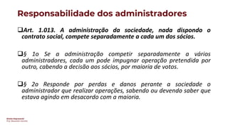Direito Empresarial
Prof. Alessandro Sanchez
Responsabilidade dos administradores
❑Art. 1.013. A administração da sociedade, nada dispondo o
contrato social, compete separadamente a cada um dos sócios.
❑§ 1o Se a administração competir separadamente a vários
administradores, cada um pode impugnar operação pretendida por
outro, cabendo a decisão aos sócios, por maioria de votos.
❑§ 2o Responde por perdas e danos perante a sociedade o
administrador que realizar operações, sabendo ou devendo saber que
estava agindo em desacordo com a maioria.
 