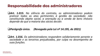 Direito Empresarial
Prof. Alessandro Sanchez
Responsabilidade dos administradores
❑Art. 1.015. No silêncio do contrato, os administradores podem
praticar todos os atos pertinentes à gestão da sociedade; não
constituindo objeto social, a oneração ou a venda de bens imóveis
depende do que a maioria dos sócios decidir.
❑Parágrafo único. (Revogado pela Lei nº 14.195, de 2021)
❑Art. 1.016. Os administradores respondem solidariamente perante a
sociedade e os terceiros prejudicados, por culpa no desempenho de
suas funções.
 