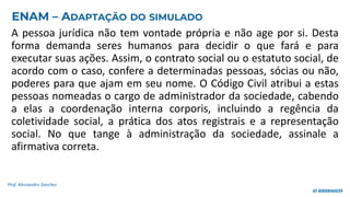 A pessoa jurídica não tem vontade própria e não age por si. Desta
forma demanda seres humanos para decidir o que fará e para
executar suas ações. Assim, o contrato social ou o estatuto social, de
acordo com o caso, confere a determinadas pessoas, sócias ou não,
poderes para que ajam em seu nome. O Código Civil atribui a estas
pessoas nomeadas o cargo de administrador da sociedade, cabendo
a elas a coordenação interna corporis, incluindo a regência da
coletividade social, a prática dos atos registrais e a representação
social. No que tange à administração da sociedade, assinale a
afirmativa correta.
Prof. Alessandro Sanchez
ENAM – ADAPTAÇÃO DO SIMULADO
ID 4000846039
 