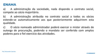 a) A administração da sociedade, nada dispondo o contrato social,
compete ao sócio majoritário.
b) A administração atribuída no contrato social a todos os sócios
estende-se automaticamente aos que posteriormente adquirirem esta
qualidade.
c) O sócio nomeado administrador poderá exercer o mister através de
outorga de procuração, podendo o mandato ser conferido com amplos
poderes para o fiel exercício das atividades.
Prof. Alessandro Sanchez
ENAMA
ID 4000846039
 
