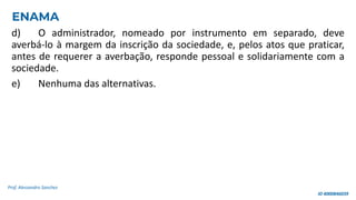 d) O administrador, nomeado por instrumento em separado, deve
averbá-lo à margem da inscrição da sociedade, e, pelos atos que praticar,
antes de requerer a averbação, responde pessoal e solidariamente com a
sociedade.
e) Nenhuma das alternativas.
Prof. Alessandro Sanchez
ENAMA
ID 4000846039
 