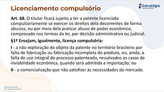 Direito Empresarial
Prof. Alessandro Sanchez
Art. 68. O titular ficará sujeito a ter a patente licenciada
compulsoriamente se exercer os direitos dela decorrentes de forma
abusiva, ou por meio dela praticar abuso de poder econômico,
comprovado nos termos da lei, por decisão administrativa ou judicial.
§1º Ensejam, igualmente, licença compulsória:
I - a não exploração do objeto da patente no território brasileiro por
falta de fabricação ou fabricação incompleta do produto, ou, ainda, a
falta de uso integral do processo patenteado, ressalvados os casos de
inviabilidade econômica, quando será admitida a importação; ou
II - a comercialização que não satisfizer às necessidades do mercado.
Licenciamento compulsório
 
