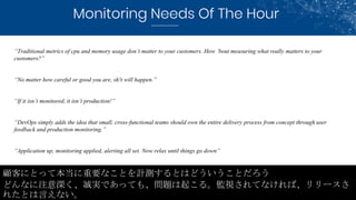 Monitoring Needs Of The Hour
顧客にとって本当に重要なことを計測するとはどういうことだろう
どんなに注意深く、誠実であっても、問題は起こる。監視されてなければ、リリースさ
れたとは言えない。
“Traditional...