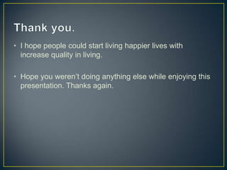 • I hope people could start living happier lives with
increase quality in living.
• Hope you weren’t doing anything else while enjoying this
presentation. Thanks again.