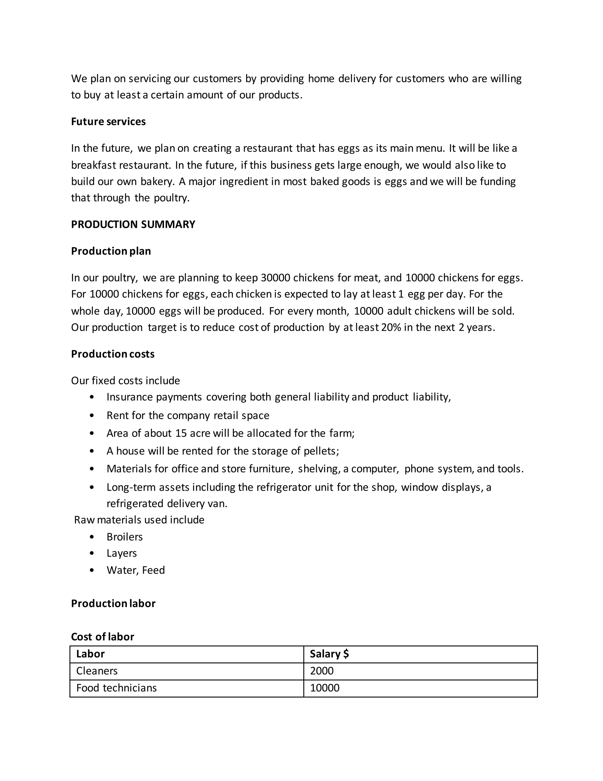 We plan on servicing our customers by providing home delivery for customers who are willing
to buy at least a certain amount of our products.
Future services
In the future, we plan on creating a restaurant that has eggs as its main menu. It will be like a
breakfast restaurant. In the future, if this business gets large enough, we would also like to
build our own bakery. A major ingredient in most baked goods is eggs and we will be funding
that through the poultry.
PRODUCTION SUMMARY
Production plan
In our poultry, we are planning to keep 30000 chickens for meat, and 10000 chickens for eggs.
For 10000 chickens for eggs, each chicken is expected to lay at least 1 egg per day. For the
whole day, 10000 eggs will be produced. For every month, 10000 adult chickens will be sold.
Our production target is to reduce cost of production by at least 20% in the next 2 years.
Production costs
Our fixed costs include
• Insurance payments covering both general liability and product liability,
• Rent for the company retail space
• Area of about 15 acre will be allocated for the farm;
• A house will be rented for the storage of pellets;
• Materials for office and store furniture, shelving, a computer, phone system, and tools.
• Long-term assets including the refrigerator unit for the shop, window displays, a
refrigerated delivery van.
Raw materials used include
• Broilers
• Layers
• Water, Feed
Production labor
Cost of labor
Labor Salary $
Cleaners 2000
Food technicians 10000
 