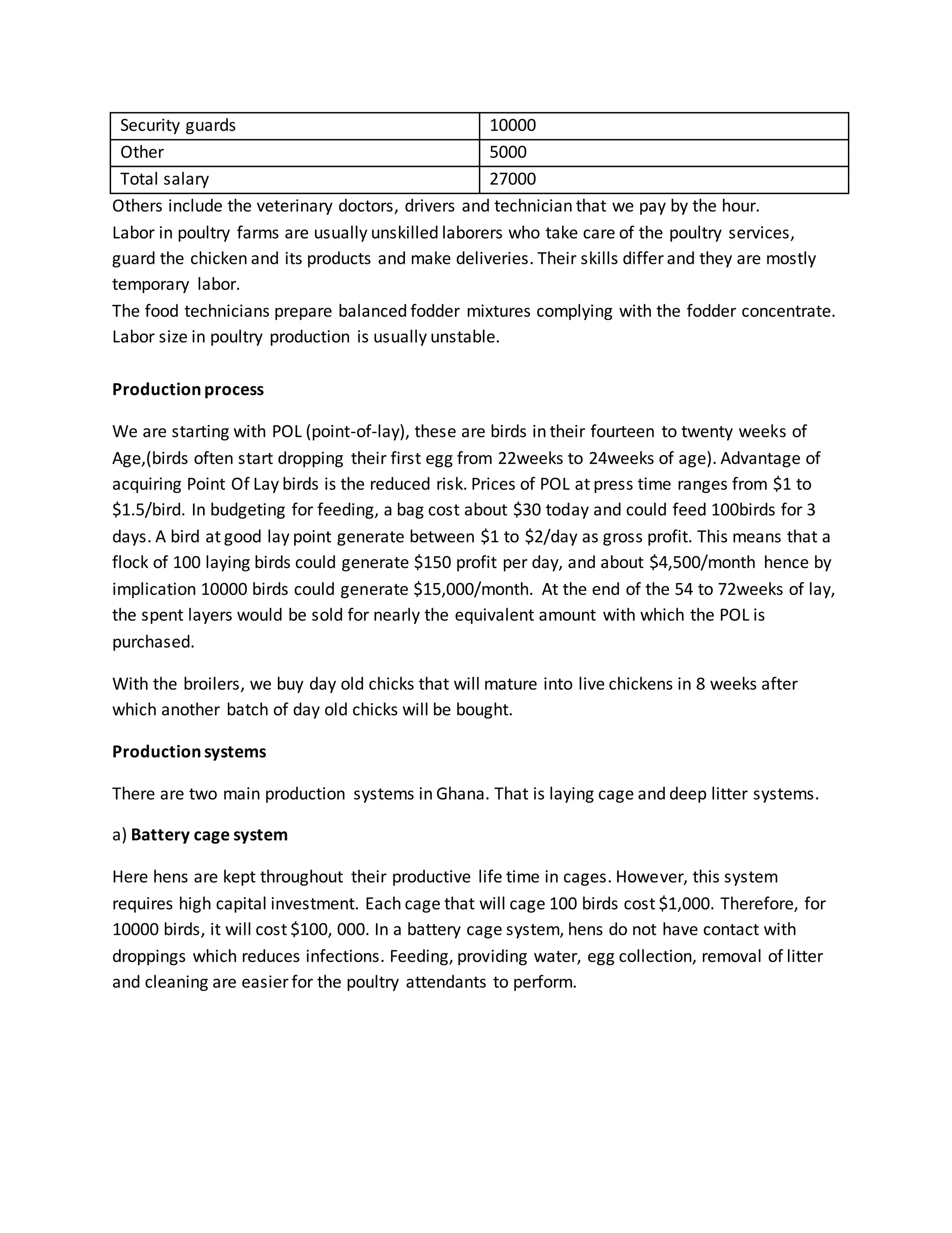 Security guards 10000
Other 5000
Total salary 27000
Others include the veterinary doctors, drivers and technician that we pay by the hour.
Labor in poultry farms are usually unskilled laborers who take care of the poultry services,
guard the chicken and its products and make deliveries. Their skills differ and they are mostly
temporary labor.
The food technicians prepare balanced fodder mixtures complying with the fodder concentrate.
Labor size in poultry production is usually unstable.
Production process
We are starting with POL (point-of-lay), these are birds in their fourteen to twenty weeks of
Age,(birds often start dropping their first egg from 22weeks to 24weeks of age). Advantage of
acquiring Point Of Lay birds is the reduced risk. Prices of POL at press time ranges from $1 to
$1.5/bird. In budgeting for feeding, a bag cost about $30 today and could feed 100birds for 3
days. A bird at good lay point generate between $1 to $2/day as gross profit. This means that a
flock of 100 laying birds could generate $150 profit per day, and about $4,500/month hence by
implication 10000 birds could generate $15,000/month. At the end of the 54 to 72weeks of lay,
the spent layers would be sold for nearly the equivalent amount with which the POL is
purchased.
With the broilers, we buy day old chicks that will mature into live chickens in 8 weeks after
which another batch of day old chicks will be bought.
Production systems
There are two main production systems in Ghana. That is laying cage and deep litter systems.
a) Battery cage system
Here hens are kept throughout their productive life time in cages. However, this system
requires high capital investment. Each cage that will cage 100 birds cost $1,000. Therefore, for
10000 birds, it will cost $100, 000. In a battery cage system, hens do not have contact with
droppings which reduces infections. Feeding, providing water, egg collection, removal of litter
and cleaning are easier for the poultry attendants to perform.
 