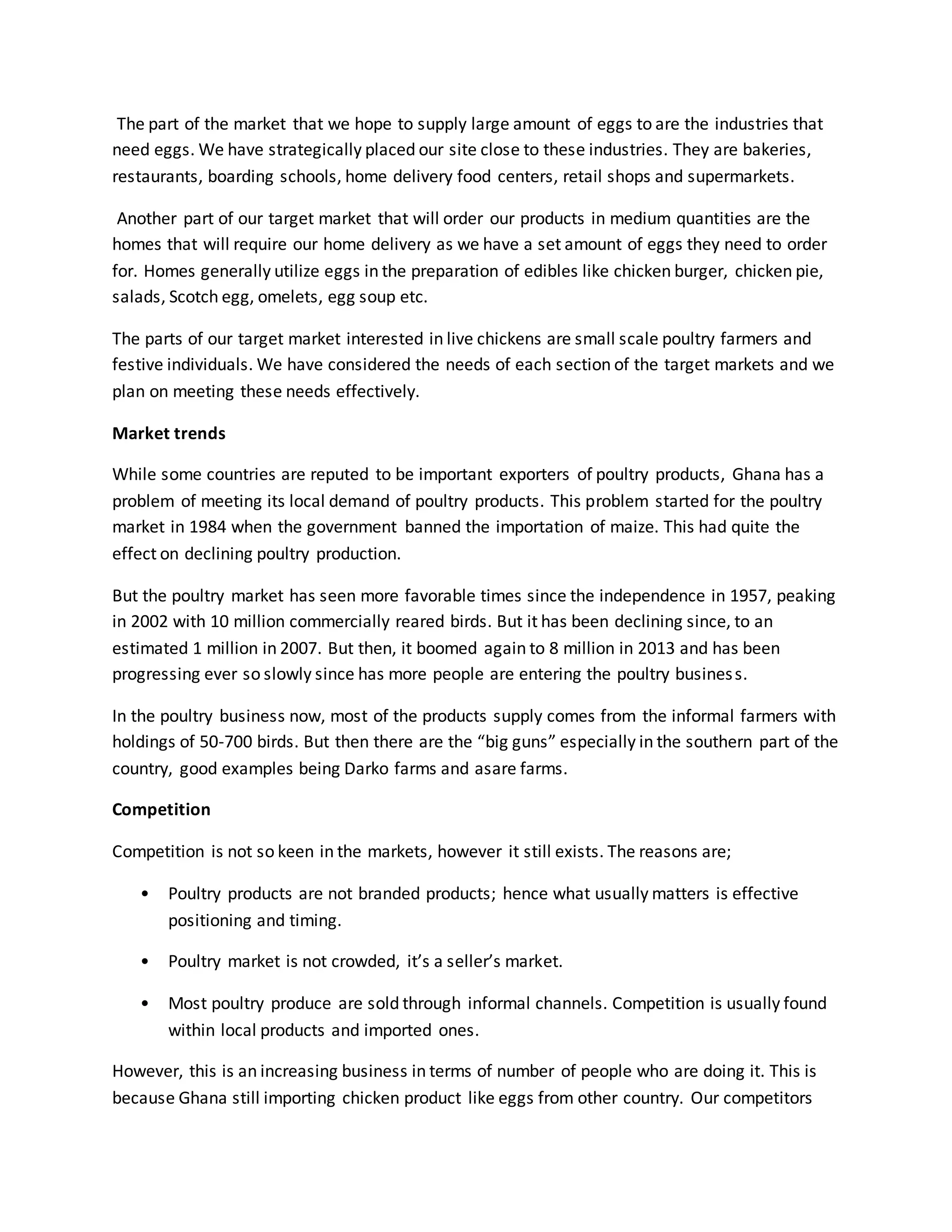 The part of the market that we hope to supply large amount of eggs to are the industries that
need eggs. We have strategically placed our site close to these industries. They are bakeries,
restaurants, boarding schools, home delivery food centers, retail shops and supermarkets.
Another part of our target market that will order our products in medium quantities are the
homes that will require our home delivery as we have a set amount of eggs they need to order
for. Homes generally utilize eggs in the preparation of edibles like chicken burger, chicken pie,
salads, Scotch egg, omelets, egg soup etc.
The parts of our target market interested in live chickens are small scale poultry farmers and
festive individuals. We have considered the needs of each section of the target markets and we
plan on meeting these needs effectively.
Market trends
While some countries are reputed to be important exporters of poultry products, Ghana has a
problem of meeting its local demand of poultry products. This problem started for the poultry
market in 1984 when the government banned the importation of maize. This had quite the
effect on declining poultry production.
But the poultry market has seen more favorable times since the independence in 1957, peaking
in 2002 with 10 million commercially reared birds. But it has been declining since, to an
estimated 1 million in 2007. But then, it boomed again to 8 million in 2013 and has been
progressing ever so slowly since has more people are entering the poultry business.
In the poultry business now, most of the products supply comes from the informal farmers with
holdings of 50-700 birds. But then there are the “big guns” especially in the southern part of the
country, good examples being Darko farms and asare farms.
Competition
Competition is not so keen in the markets, however it still exists. The reasons are;
• Poultry products are not branded products; hence what usually matters is effective
positioning and timing.
• Poultry market is not crowded, it’s a seller’s market.
• Most poultry produce are sold through informal channels. Competition is usually found
within local products and imported ones.
However, this is an increasing business in terms of number of people who are doing it. This is
because Ghana still importing chicken product like eggs from other country. Our competitors
 
