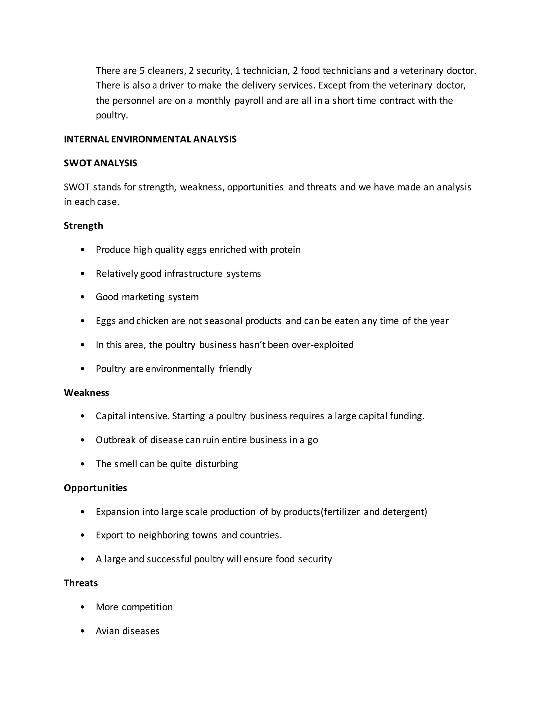 There are 5 cleaners, 2 security, 1 technician, 2 food technicians and a veterinary doctor.
There is also a driver to make the delivery services. Except from the veterinary doctor,
the personnel are on a monthly payroll and are all in a short time contract with the
poultry.
INTERNAL ENVIRONMENTAL ANALYSIS
SWOT ANALYSIS
SWOT stands for strength, weakness, opportunities and threats and we have made an analysis
in each case.
Strength
• Produce high quality eggs enriched with protein
• Relatively good infrastructure systems
• Good marketing system
• Eggs and chicken are not seasonal products and can be eaten any time of the year
• In this area, the poultry business hasn’t been over-exploited
• Poultry are environmentally friendly
Weakness
• Capital intensive. Starting a poultry business requires a large capital funding.
• Outbreak of disease can ruin entire business in a go
• The smell can be quite disturbing
Opportunities
• Expansion into large scale production of by products(fertilizer and detergent)
• Export to neighboring towns and countries.
• A large and successful poultry will ensure food security
Threats
• More competition
• Avian diseases
 