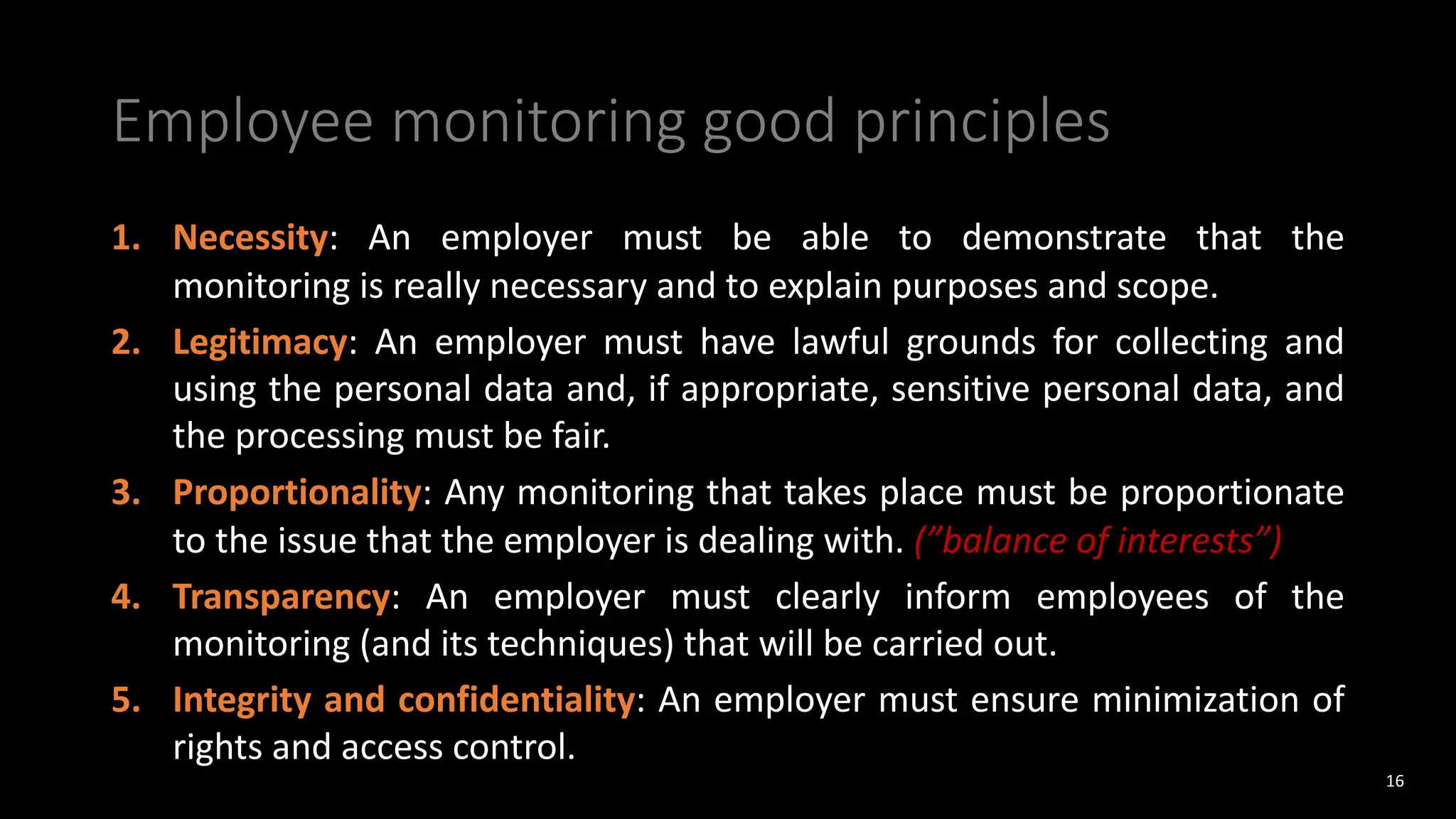 Employee monitoring good principles
1. Necessity: An employer must be able to demonstrate that the
monitoring is really necessary and to explain purposes and scope.
2. Legitimacy: An employer must have lawful grounds for collecting and
using the personal data and, if appropriate, sensitive personal data, and
the processing must be fair.
3. Proportionality: Any monitoring that takes place must be proportionate
to the issue that the employer is dealing with. (”balance of interests”)
4. Transparency: An employer must clearly inform employees of the
monitoring (and its techniques) that will be carried out.
5. Integrity and confidentiality: An employer must ensure minimization of
rights and access control.
16
 
