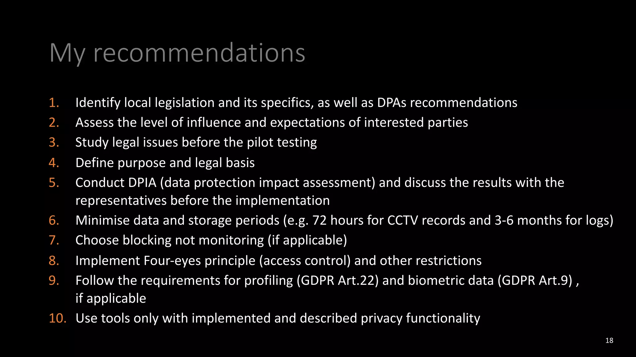 My recommendations
1. Identify local legislation and its specifics, as well as DPAs recommendations
2. Assess the level of influence and expectations of interested parties
3. Study legal issues before the pilot testing
4. Define purpose and legal basis
5. Conduct DPIA (data protection impact assessment) and discuss the results with the
representatives before the implementation
6. Minimise data and storage periods (e.g. 72 hours for CCTV records and 3-6 months for logs)
7. Choose blocking not monitoring (if applicable)
8. Implement Four-eyes principle (access control) and other restrictions
9. Follow the requirements for profiling (GDPR Art.22) and biometric data (GDPR Art.9) ,
if applicable
10. Use tools only with implemented and described privacy functionality
18
 