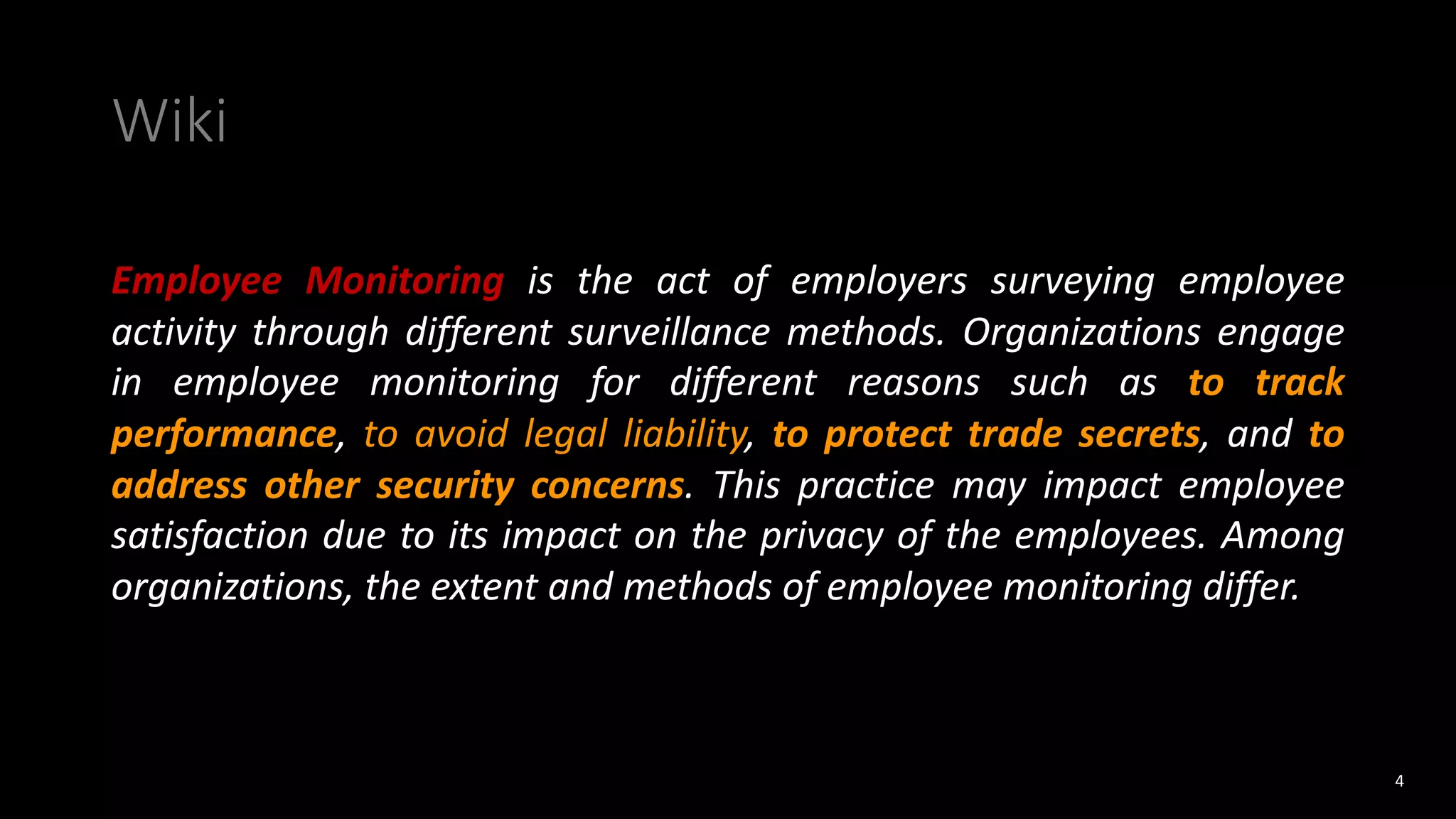 Wiki
Employee Monitoring is the act of employers surveying employee
activity through different surveillance methods. Organizations engage
in employee monitoring for different reasons such as to track
performance, to avoid legal liability, to protect trade secrets, and to
address other security concerns. This practice may impact employee
satisfaction due to its impact on the privacy of the employees. Among
organizations, the extent and methods of employee monitoring differ.
4
 