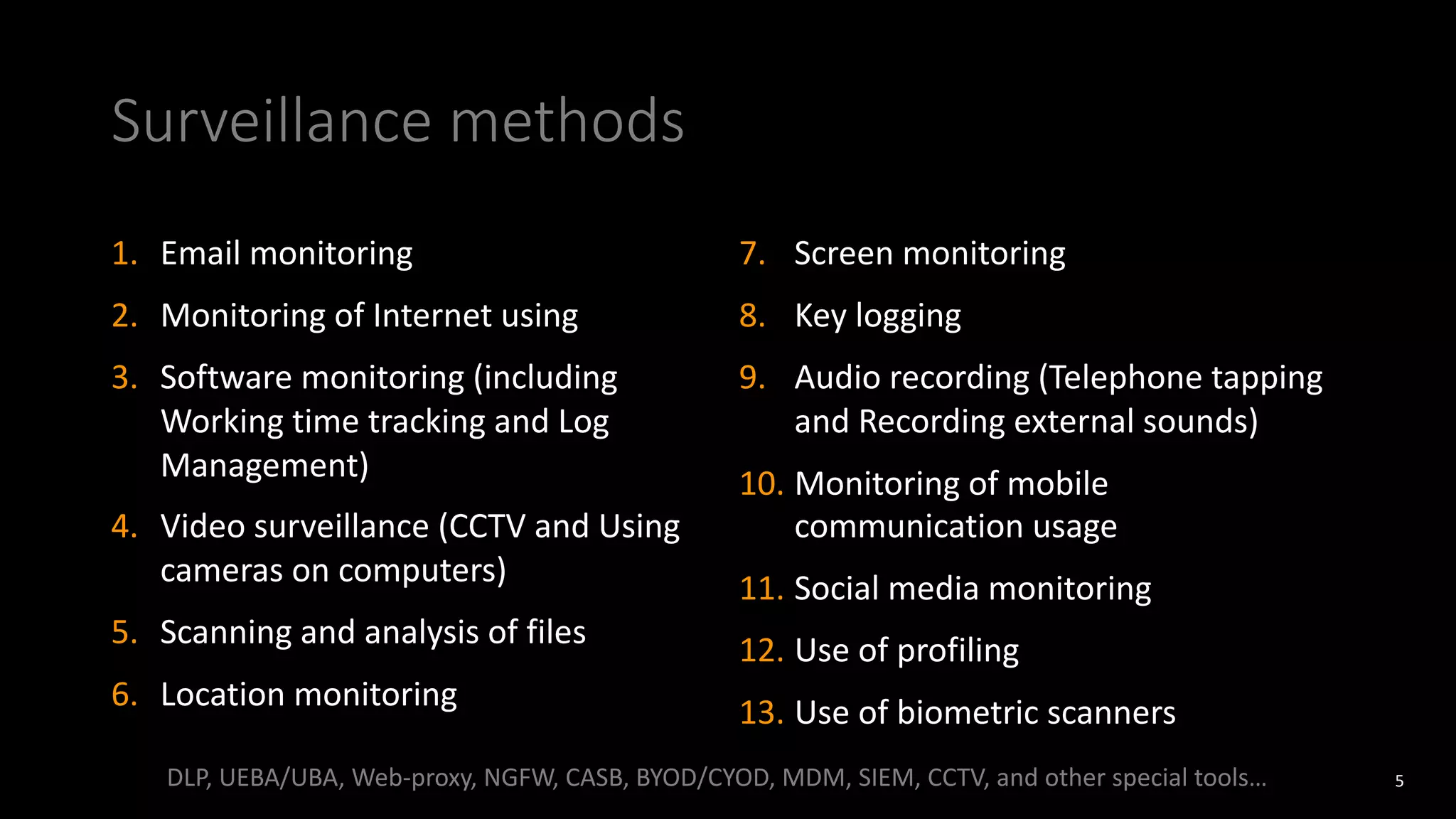 Surveillance methods
5
1. Email monitoring
2. Monitoring of Internet using
3. Software monitoring (including
Working time tracking and Log
Management)
4. Video surveillance (CCTV and Using
cameras on computers)
5. Scanning and analysis of files
6. Location monitoring
7. Screen monitoring
8. Key logging
9. Audio recording (Telephone tapping
and Recording external sounds)
10. Monitoring of mobile
communication usage
11. Social media monitoring
12. Use of profiling
13. Use of biometric scanners
DLP, UEBA/UBA, Web-proxy, NGFW, CASB, BYOD/CYOD, MDM, SIEM, CCTV, and other special tools…
 