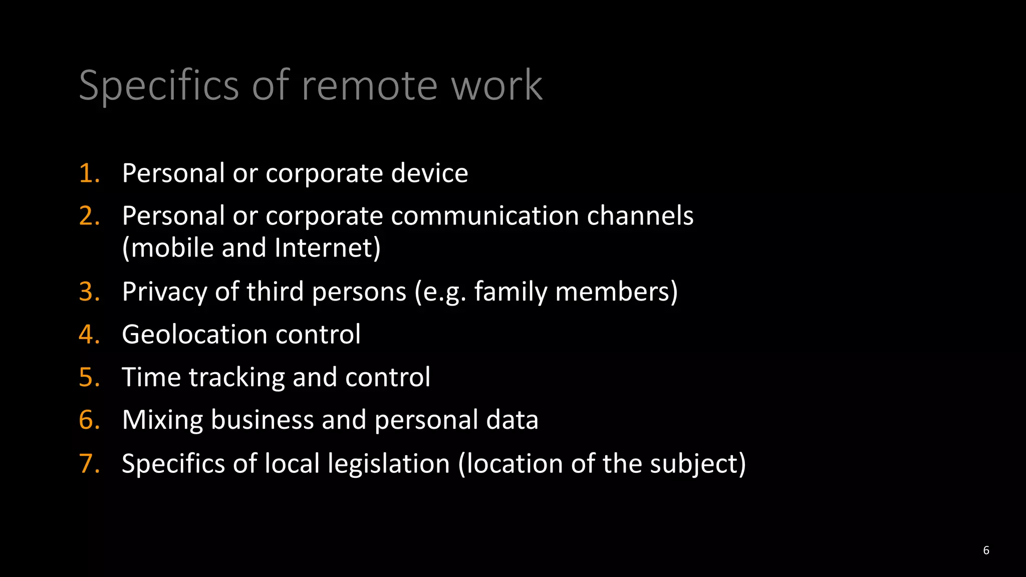 Specifics of remote work
1. Personal or corporate device
2. Personal or corporate communication channels
(mobile and Internet)
3. Privacy of third persons (e.g. family members)
4. Geolocation control
5. Time tracking and control
6. Mixing business and personal data
7. Specifics of local legislation (location of the subject)
6
 