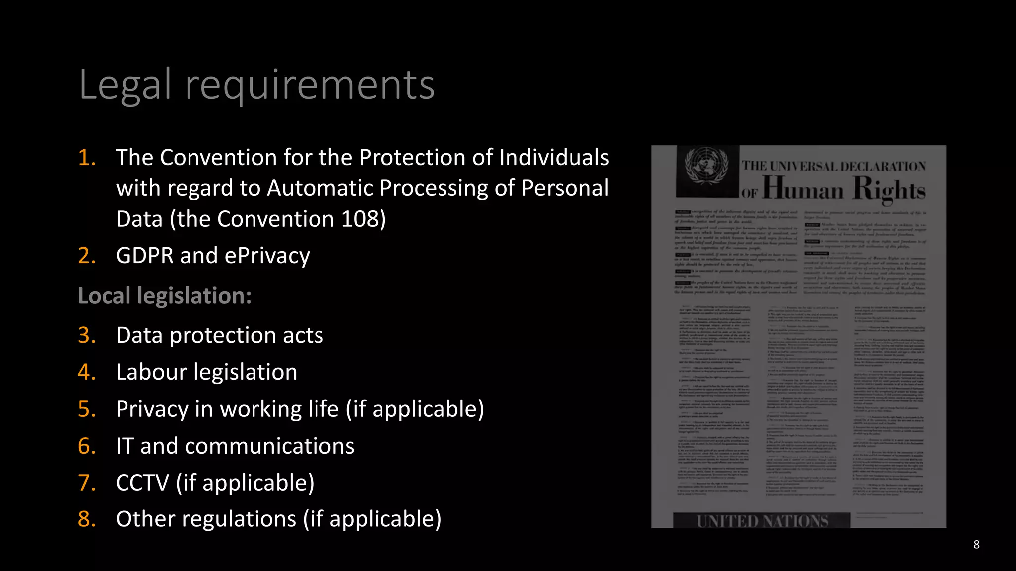 Legal requirements
1. The Convention for the Protection of Individuals
with regard to Automatic Processing of Personal
Data (the Convention 108)
2. GDPR and ePrivacy
Local legislation:
3. Data protection acts
4. Labour legislation
5. Privacy in working life (if applicable)
6. IT and communications
7. CCTV (if applicable)
8. Other regulations (if applicable)
8
 
