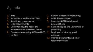 Agenda
1. Intro
2. Surveillance methods and Tools
3. Specifics of remote work
4. Legal requirements
5. Understanding the needs and
expectations of interested parties
6. Employee Monitoring: CISO and DPO
conflict
7. Risks of inadequate monitoring
8. GDPR Fines examples
9. Important GDPR articles and
potential fines
10. GDPR Principles and Lawfulness of
processing
11. Employee monitoring good
principles
12. Internal Documents and other
recommendations
3
 