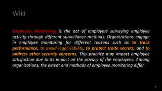 Wiki
Employee Monitoring is the act of employers surveying employee
activity through different surveillance methods. Organizations engage
in employee monitoring for different reasons such as to track
performance, to avoid legal liability, to protect trade secrets, and to
address other security concerns. This practice may impact employee
satisfaction due to its impact on the privacy of the employees. Among
organizations, the extent and methods of employee monitoring differ.
4
 