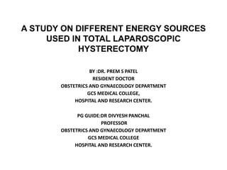 A STUDY ON DIFFERENT ENERGY SOURCES
USED IN TOTAL LAPAROSCOPIC
HYSTERECTOMY
BY :DR. PREM S PATEL
RESIDENT DOCTOR
OBSTETRICS AND GYNAECOLOGY DEPARTMENT
GCS MEDICAL COLLEGE,
HOSPITAL AND RESEARCH CENTER.
PG GUIDE:DR DIVYESH PANCHAL
PROFESSOR
OBSTETRICS AND GYNAECOLOGY DEPARTMENT
GCS MEDICAL COLLEGE
HOSPITAL AND RESEARCH CENTER.
 