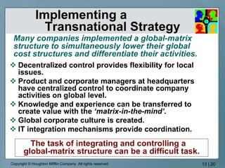 Implementing a  Transnational Strategy Decentralized control provides flexibility for local issues. Product and corporate managers at headquarters have centralized control to coordinate company activities on global level. Knowledge and experience can be transferred to create value with the  ‘matrix-in-the-mind’. Global corporate culture is created. IT integration mechanisms provide coordination. Many companies implemented a global-matrix structure to simultaneously lower their global  cost structures and differentiate their activities. The task of integrating and controlling a  global-matrix structure can be a difficult task. 