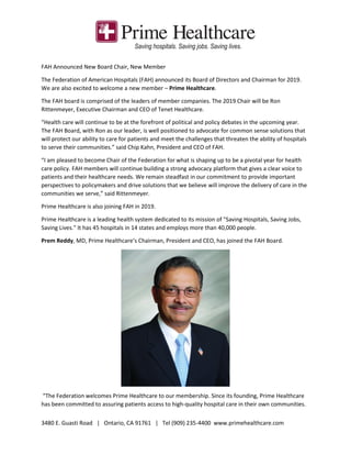 3480 E. Guasti Road | Ontario, CA 91761 | Tel (909) 235-4400 www.primehealthcare.com
FAH Announced New Board Chair, New Member
The Federation of American Hospitals (FAH) announced its Board of Directors and Chairman for 2019.
We are also excited to welcome a new member – Prime Healthcare.
The FAH board is comprised of the leaders of member companies. The 2019 Chair will be Ron
Rittenmeyer, Executive Chairman and CEO of Tenet Healthcare.
“Health care will continue to be at the forefront of political and policy debates in the upcoming year.
The FAH Board, with Ron as our leader, is well positioned to advocate for common sense solutions that
will protect our ability to care for patients and meet the challenges that threaten the ability of hospitals
to serve their communities.” said Chip Kahn, President and CEO of FAH.
“I am pleased to become Chair of the Federation for what is shaping up to be a pivotal year for health
care policy. FAH members will continue building a strong advocacy platform that gives a clear voice to
patients and their healthcare needs. We remain steadfast in our commitment to provide important
perspectives to policymakers and drive solutions that we believe will improve the delivery of care in the
communities we serve,” said Rittenmeyer.
Prime Healthcare is also joining FAH in 2019.
Prime Healthcare is a leading health system dedicated to its mission of "Saving Hospitals, Saving Jobs,
Saving Lives." It has 45 hospitals in 14 states and employs more than 40,000 people.
Prem Reddy, MD, Prime Healthcare’s Chairman, President and CEO, has joined the FAH Board.
“The Federation welcomes Prime Healthcare to our membership. Since its founding, Prime Healthcare
has been committed to assuring patients access to high-quality hospital care in their own communities.
 